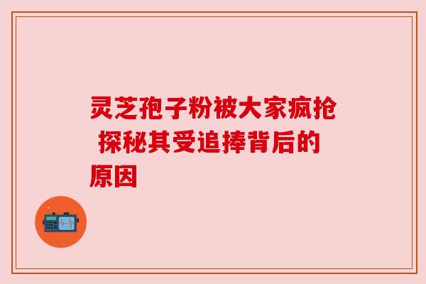 灵芝孢子粉被大家疯抢 探秘其受追捧背后的原因