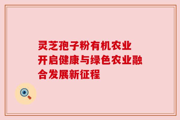 灵芝孢子粉有机农业 开启健康与绿色农业融合发展新征程