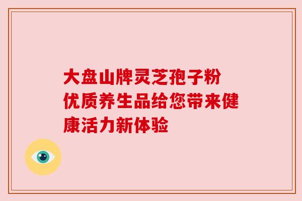 大盘山牌灵芝孢子粉 优质养生品给您带来健康活力新体验