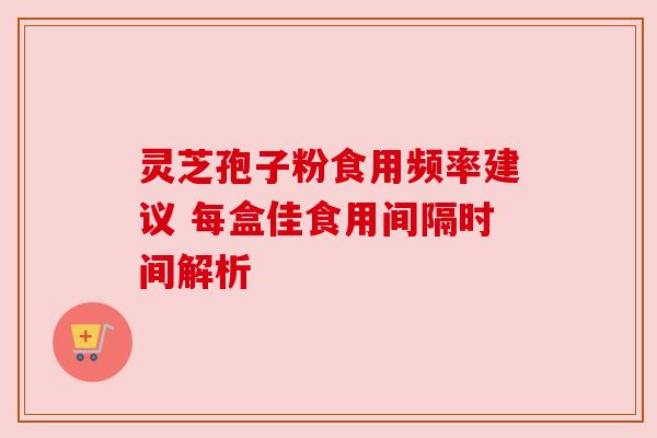 灵芝孢子粉食用频率建议 每盒佳食用间隔时间解析