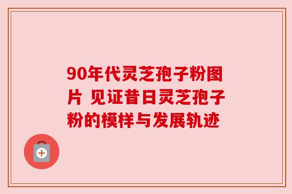 90年代灵芝孢子粉图片 见证昔日灵芝孢子粉的模样与发展轨迹