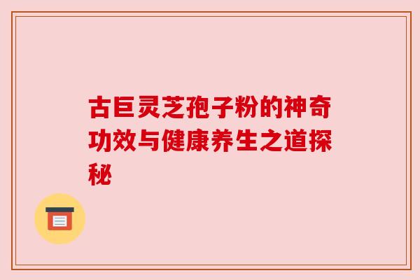 古巨灵芝孢子粉的神奇功效与健康养生之道探秘