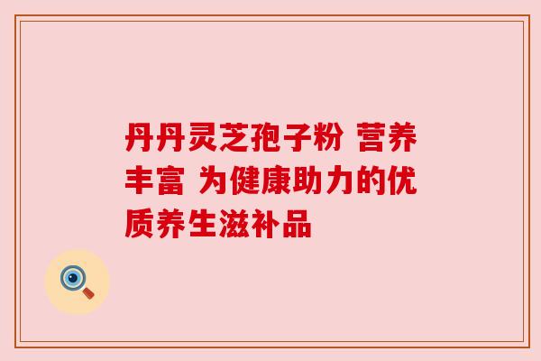 丹丹灵芝孢子粉 营养丰富 为健康助力的优质养生滋补品