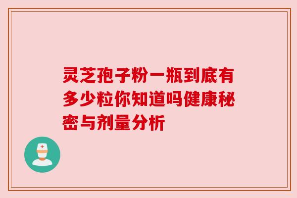 灵芝孢子粉一瓶到底有多少粒你知道吗健康秘密与剂量分析