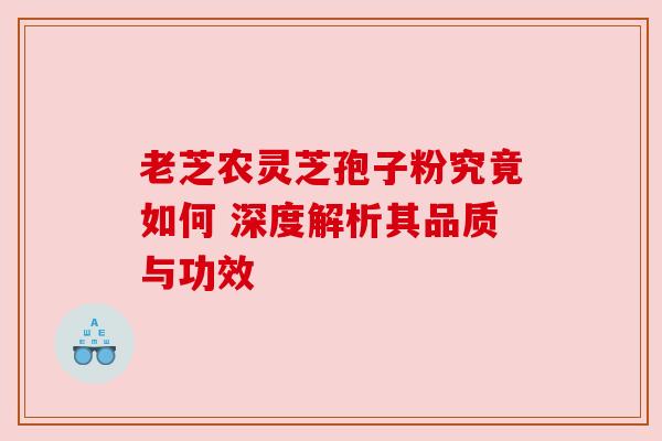 老芝农灵芝孢子粉究竟如何 深度解析其品质与功效