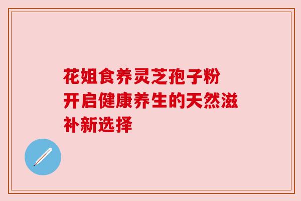 花姐食养灵芝孢子粉 开启健康养生的天然滋补新选择