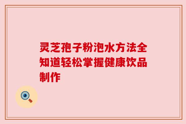 灵芝孢子粉泡水方法全知道轻松掌握健康饮品制作