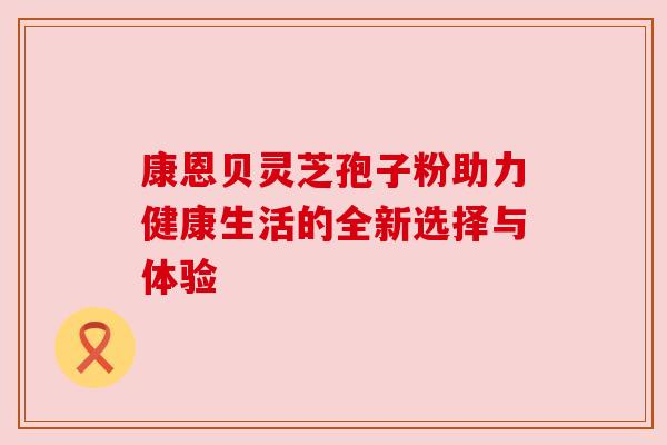 康恩贝灵芝孢子粉助力健康生活的全新选择与体验