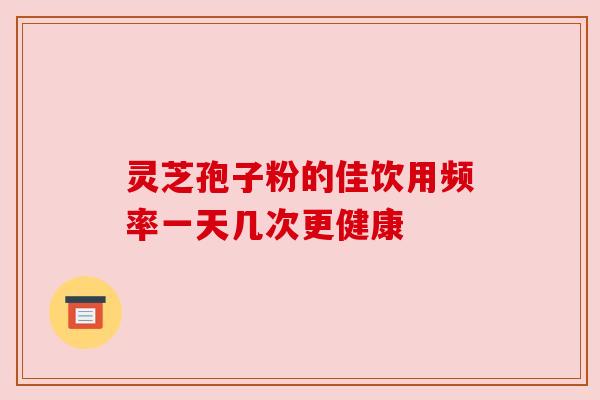 灵芝孢子粉的佳饮用频率一天几次更健康