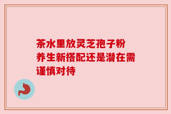 茶水里放灵芝孢子粉 养生新搭配还是潜在需谨慎对待