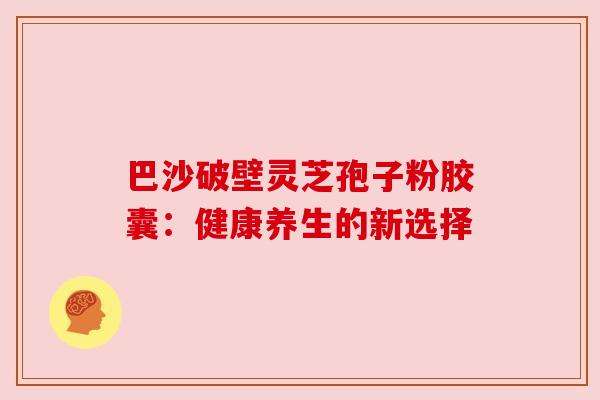 巴沙破壁灵芝孢子粉胶囊：健康养生的新选择