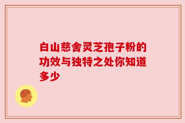 白山慈舍灵芝孢子粉的功效与独特之处你知道多少