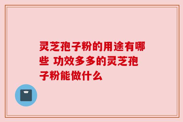 灵芝孢子粉的用途有哪些 功效多多的灵芝孢子粉能做什么