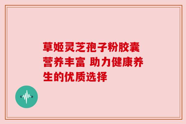 草姬灵芝孢子粉胶囊 营养丰富 助力健康养生的优质选择