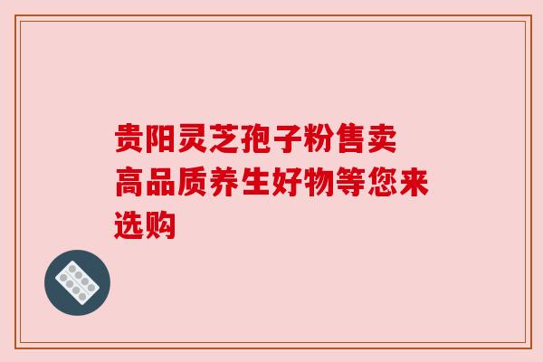 贵阳灵芝孢子粉售卖 高品质养生好物等您来选购