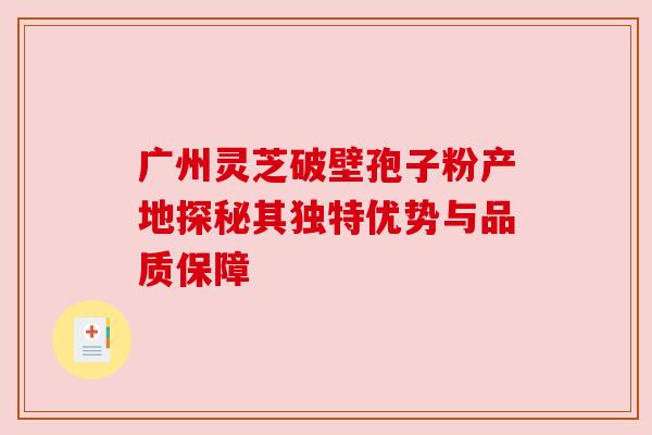 广州灵芝破壁孢子粉产地探秘其独特优势与品质保障