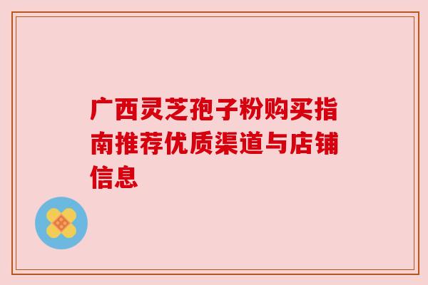 广西灵芝孢子粉购买指南推荐优质渠道与店铺信息