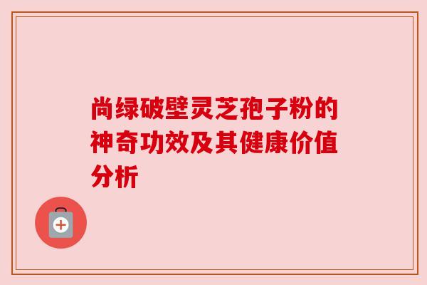 尚绿破壁灵芝孢子粉的神奇功效及其健康价值分析