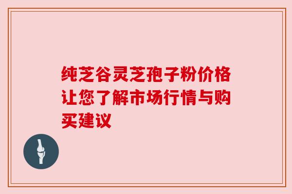 纯芝谷灵芝孢子粉价格让您了解市场行情与购买建议