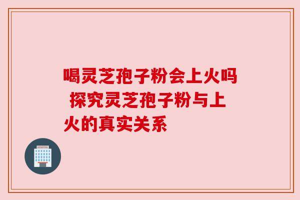 喝灵芝孢子粉会上火吗 探究灵芝孢子粉与上火的真实关系