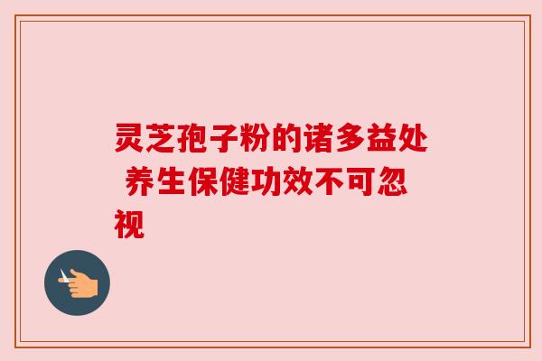 灵芝孢子粉的诸多益处 养生保健功效不可忽视