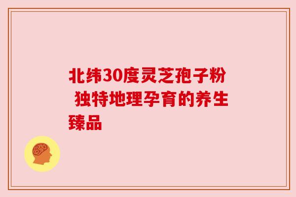 北纬30度灵芝孢子粉 独特地理孕育的养生臻品