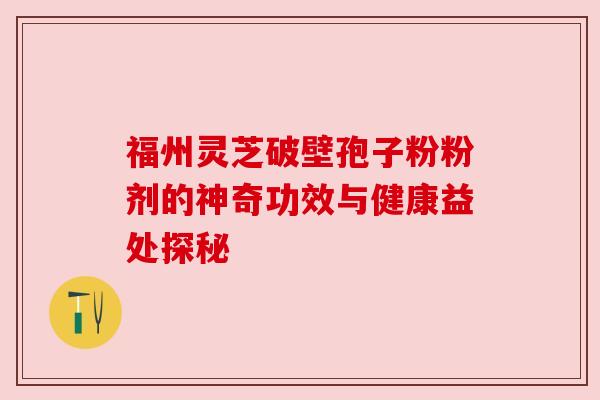 福州灵芝破壁孢子粉粉剂的神奇功效与健康益处探秘