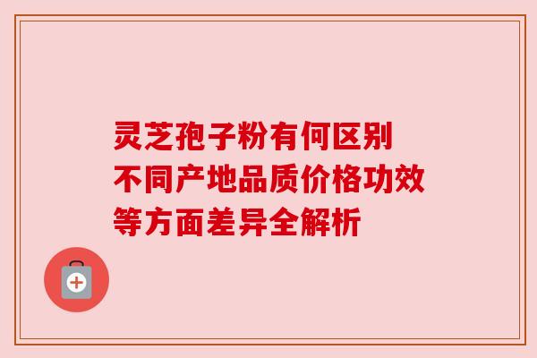 灵芝孢子粉有何区别 不同产地品质价格功效等方面差异全解析