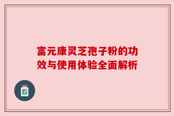 富元康灵芝孢子粉的功效与使用体验全面解析