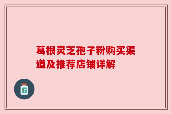 葛根灵芝孢子粉购买渠道及推荐店铺详解