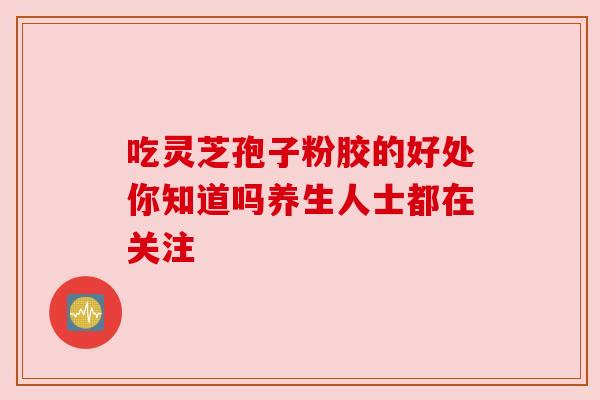 吃灵芝孢子粉胶的好处你知道吗养生人士都在关注