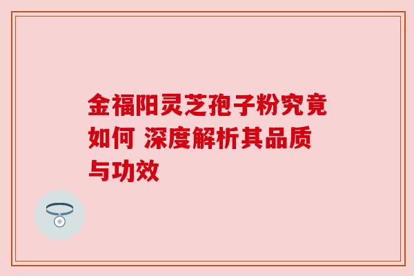 金福阳灵芝孢子粉究竟如何 深度解析其品质与功效