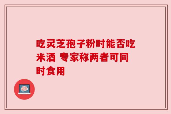 吃灵芝孢子粉时能否吃米酒 专家称两者可同时食用