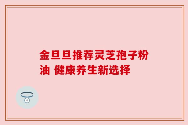 金旦旦推荐灵芝孢子粉油 健康养生新选择