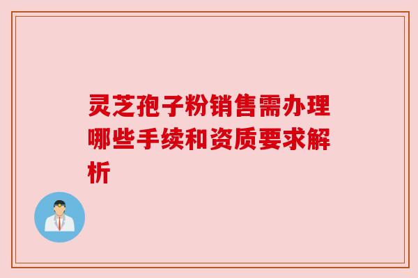 灵芝孢子粉销售需办理哪些手续和资质要求解析