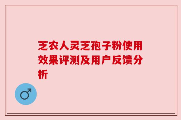 芝农人灵芝孢子粉使用效果评测及用户反馈分析