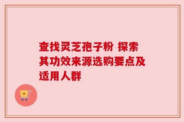 查找灵芝孢子粉 探索其功效来源选购要点及适用人群