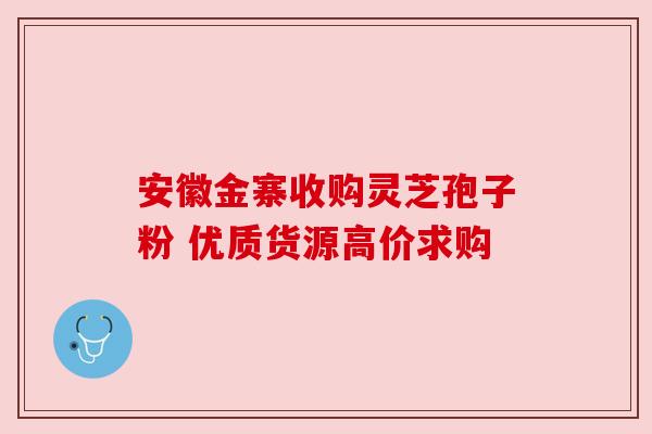 安徽金寨收购灵芝孢子粉 优质货源高价求购