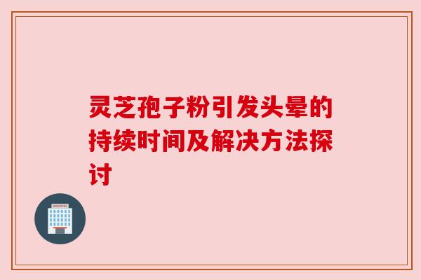 灵芝孢子粉引发头晕的持续时间及解决方法探讨