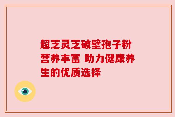 超芝灵芝破壁孢子粉 营养丰富 助力健康养生的优质选择