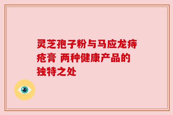 灵芝孢子粉与马应龙痔疮膏 两种健康产品的独特之处