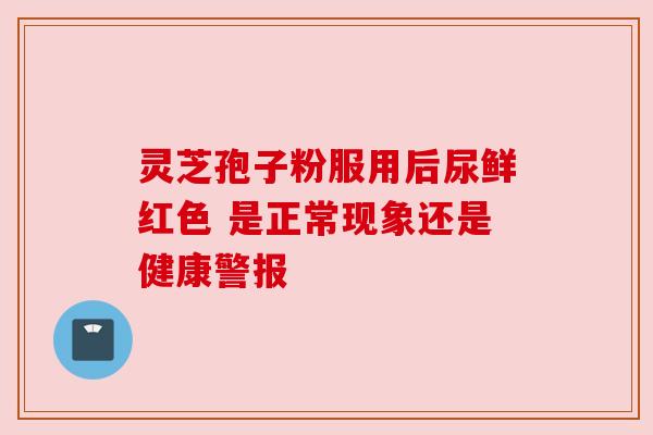 灵芝孢子粉服用后尿鲜红色 是正常现象还是健康警报