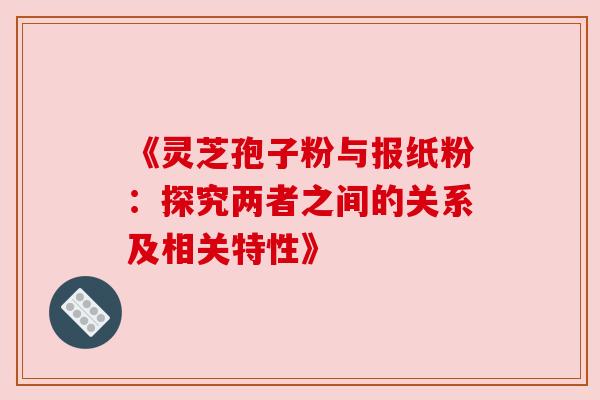 《灵芝孢子粉与报纸粉：探究两者之间的关系及相关特性》