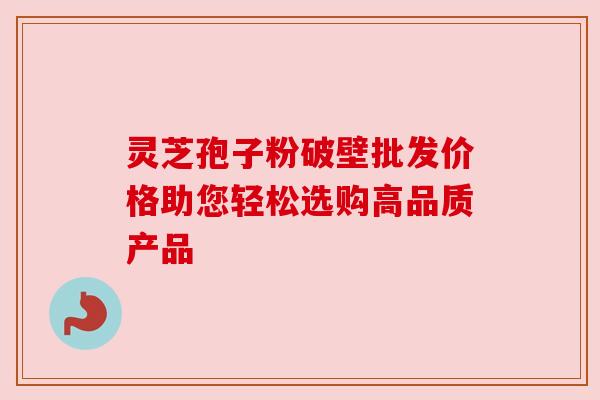 灵芝孢子粉破壁批发价格助您轻松选购高品质产品