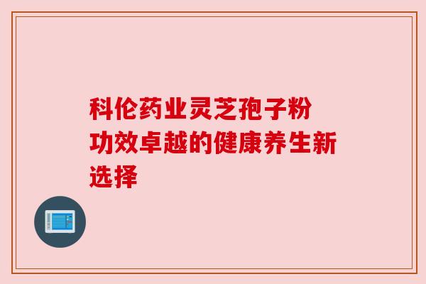 科伦药业灵芝孢子粉 功效卓越的健康养生新选择