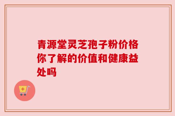 青源堂灵芝孢子粉价格你了解的价值和健康益处吗