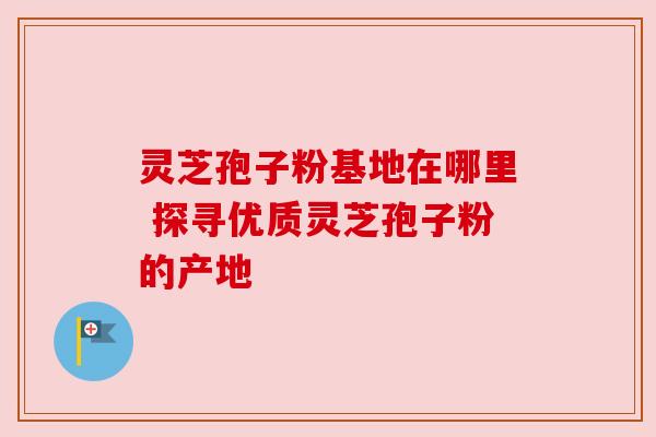 灵芝孢子粉基地在哪里 探寻优质灵芝孢子粉的产地