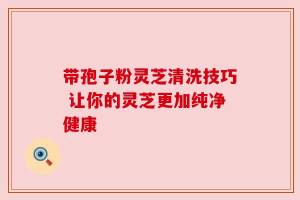 带孢子粉灵芝清洗技巧 让你的灵芝更加纯净健康