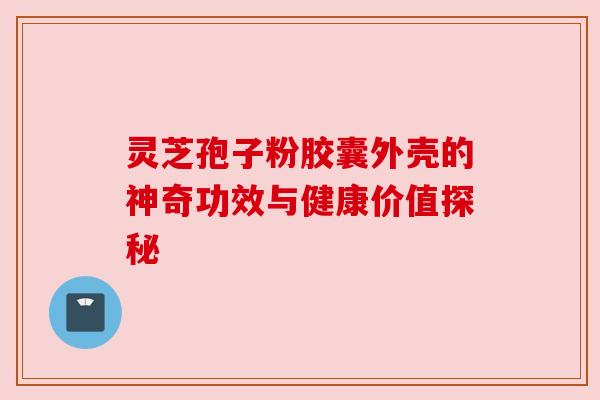 灵芝孢子粉胶囊外壳的神奇功效与健康价值探秘