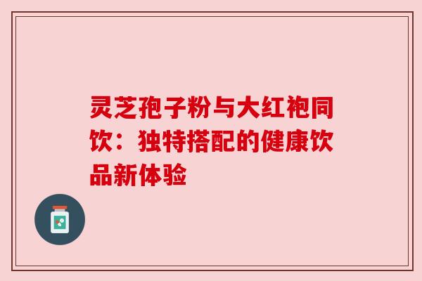 灵芝孢子粉与大红袍同饮：独特搭配的健康饮品新体验